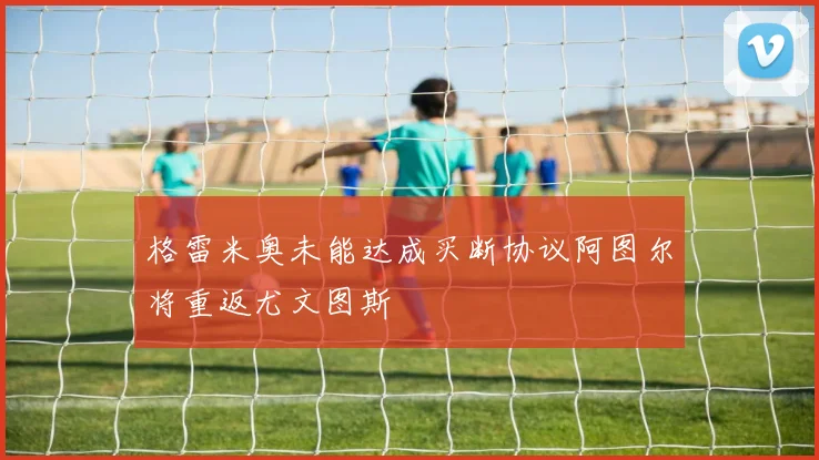 格雷米奥未能达成买断协议阿图尔将重返尤文图斯