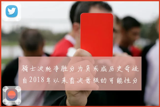 骑士次轮净胜分为负或成历史奇迹自2018年以来首次晋级的可能性分析