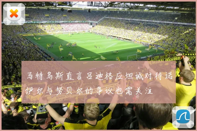 马特乌斯直言吕迪格应坦诚对待诺伊尔与努贝尔的争议也需关注