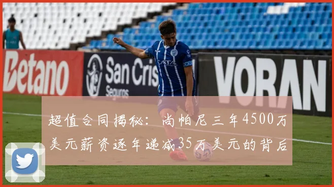超值合同揭秘：尚帕尼三年4500万美元薪资逐年递减35万美元的背后故事