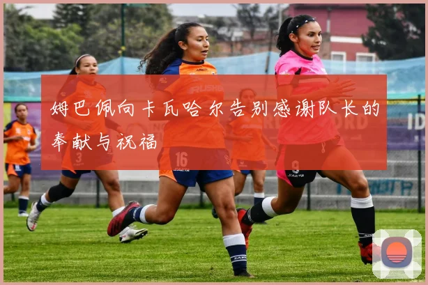 姆巴佩向卡瓦哈尔告别感谢队长的奉献与祝福