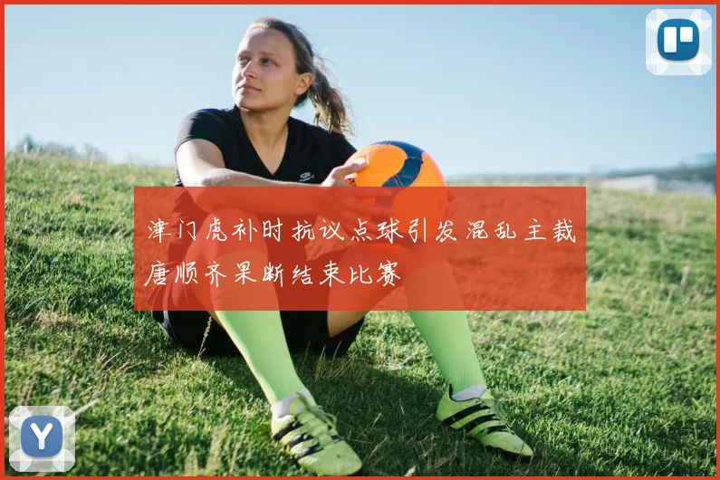 津门虎补时抗议点球引发混乱主裁唐顺齐果断结束比赛