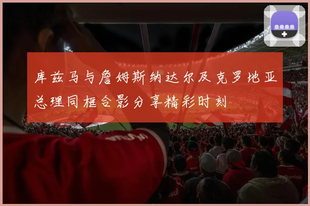 库兹马与詹姆斯纳达尔及克罗地亚总理同框合影分享精彩时刻