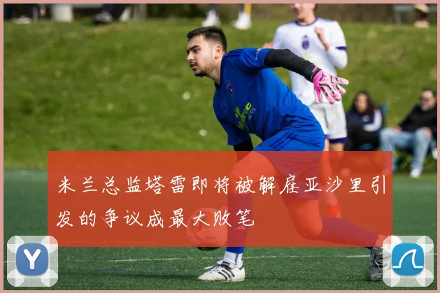 米兰总监塔雷即将被解雇亚沙里引发的争议成最大败笔