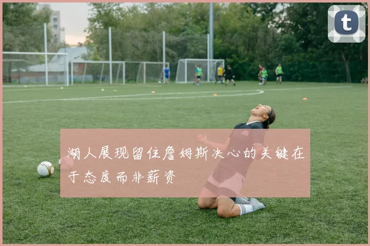 湖人展现留住詹姆斯决心的关键在于态度而非薪资