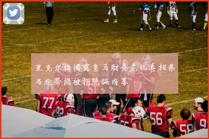 里克尔梅揭露皇马财务危机真相弗洛伦蒂诺被指隐瞒内幕
