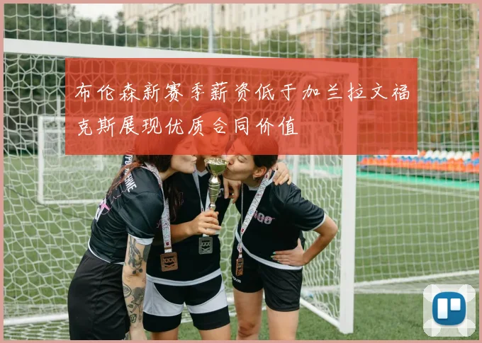 布伦森新赛季薪资低于加兰拉文福克斯展现优质合同价值