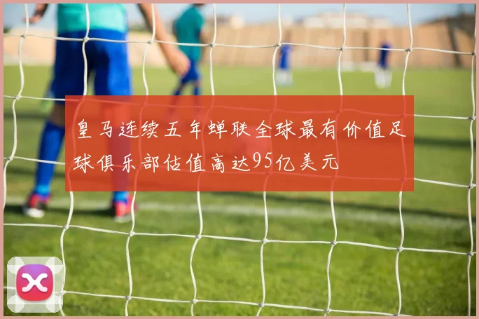 皇马连续五年蝉联全球最有价值足球俱乐部估值高达95亿美元