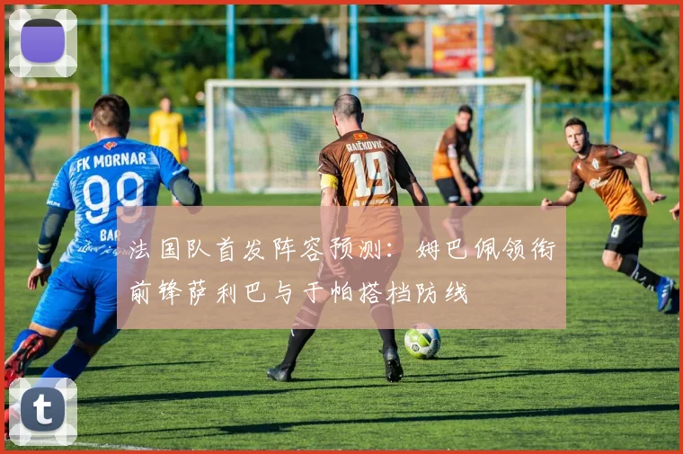 法国队首发阵容预测：姆巴佩领衔前锋萨利巴与于帕搭档防线