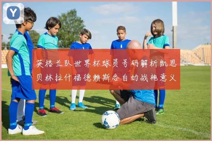 英格兰队世界杯球员号码解析凯恩贝林拉什福德赖斯各自的战袍意义