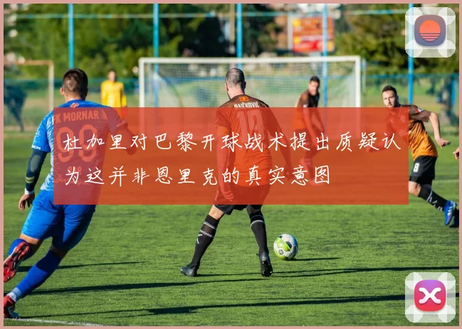 杜加里对巴黎开球战术提出质疑认为这并非恩里克的真实意图