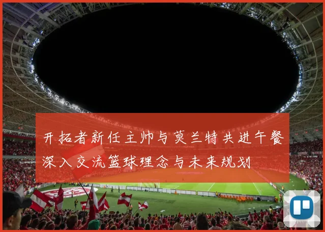开拓者新任主帅与莫兰特共进午餐深入交流篮球理念与未来规划