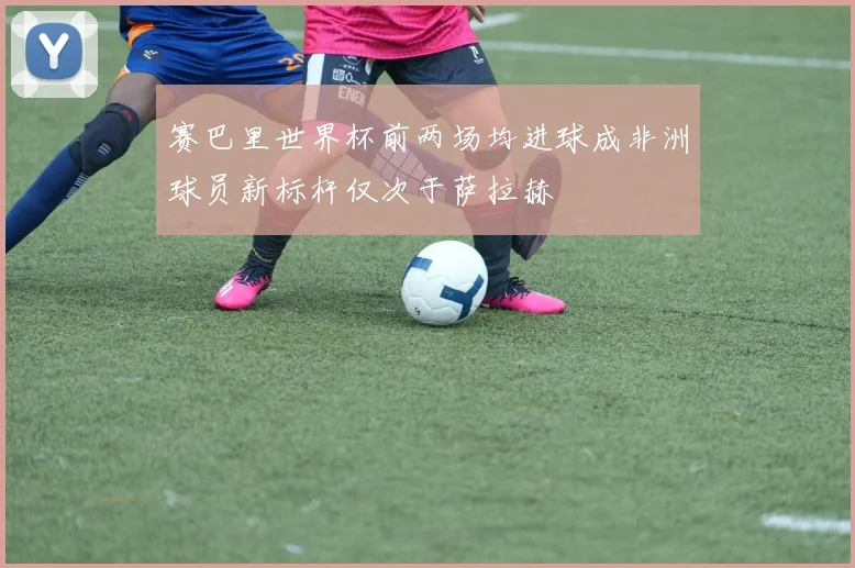 赛巴里世界杯前两场均进球成非洲球员新标杆仅次于萨拉赫