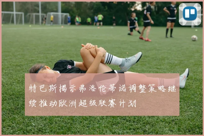 特巴斯揭示弗洛伦蒂诺调整策略继续推动欧洲超级联赛计划