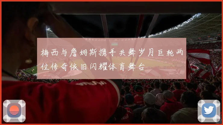 梅西与詹姆斯携手共舞岁月巨轮两位传奇依旧闪耀体育舞台