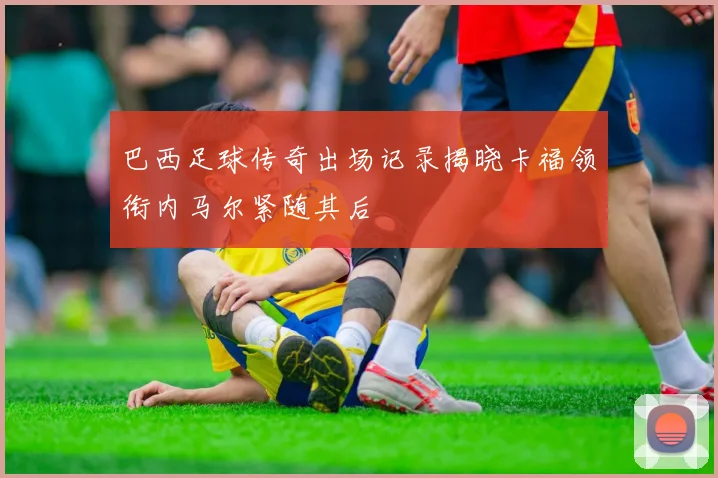 巴西足球传奇出场记录揭晓卡福领衔内马尔紧随其后