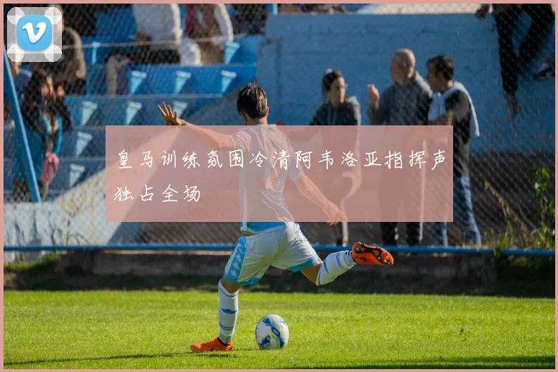 皇马训练氛围冷清阿韦洛亚指挥声独占全场