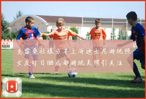 克雷桑社媒分享上海迪士尼游玩照女友昨日晒成都游玩美照引关注