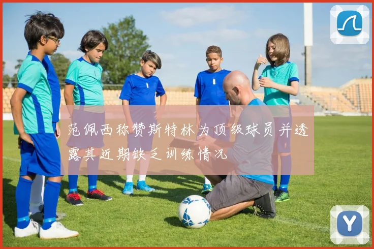 范佩西称赞斯特林为顶级球员并透露其近期缺乏训练情况