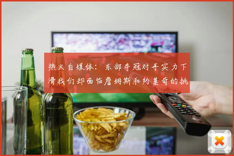 热火自媒体：东部夺冠对手实力下滑我们却面临詹姆斯和约基奇的挑战