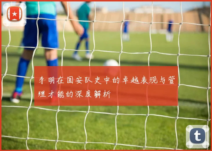 李明在国安队史中的卓越表现与管理才能的深度解析