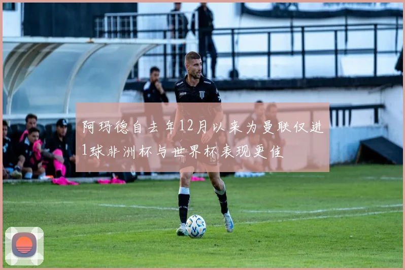 阿玛德自去年12月以来为曼联仅进1球非洲杯与世界杯表现更佳