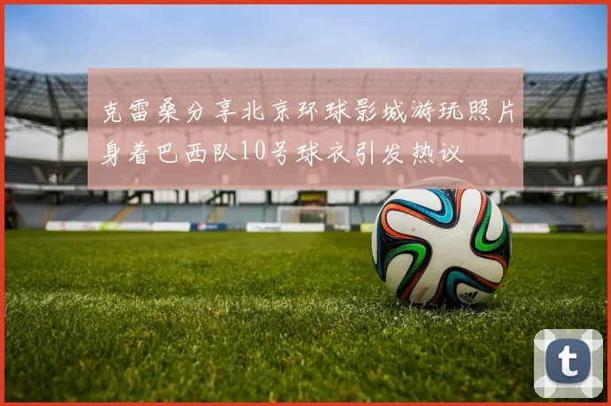 克雷桑分享北京环球影城游玩照片身着巴西队10号球衣引发热议