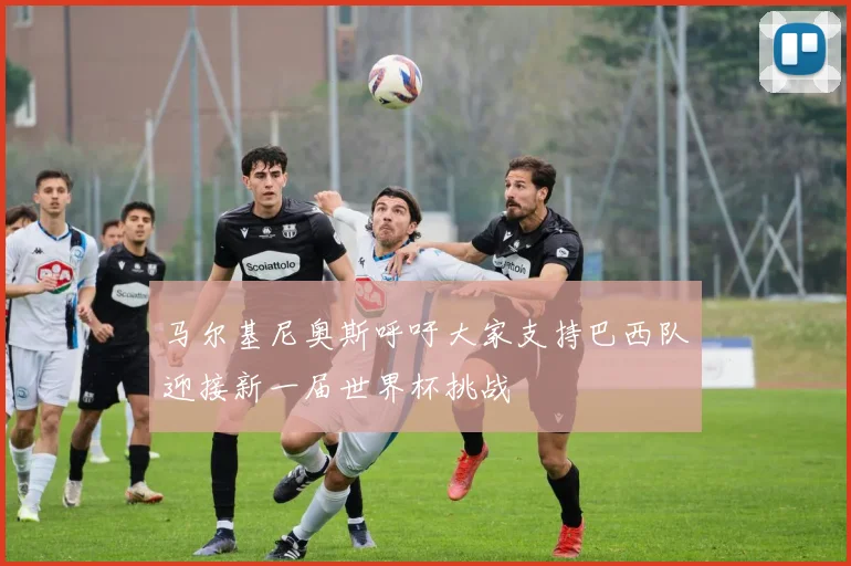 马尔基尼奥斯呼吁大家支持巴西队迎接新一届世界杯挑战