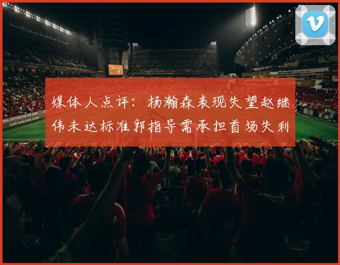 媒体人点评：杨瀚森表现失望赵继伟未达标准郭指导需承担首场失利责任