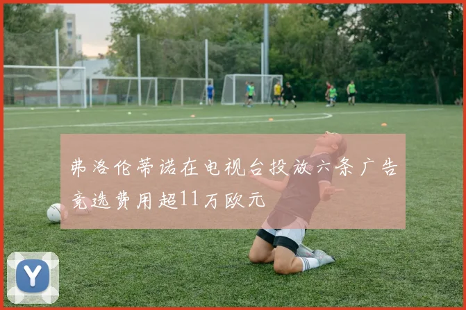 弗洛伦蒂诺在电视台投放六条广告竞选费用超11万欧元