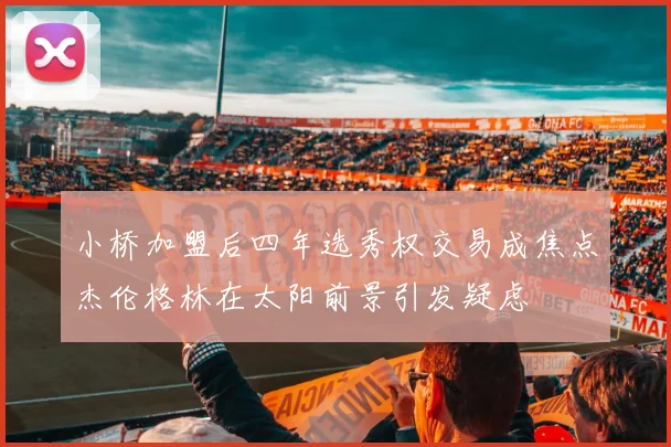 小桥加盟后四年选秀权交易成焦点杰伦格林在太阳前景引发疑虑