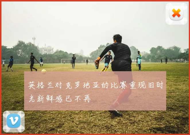 英格兰对克罗地亚的比赛重现旧时光新鲜感已不再